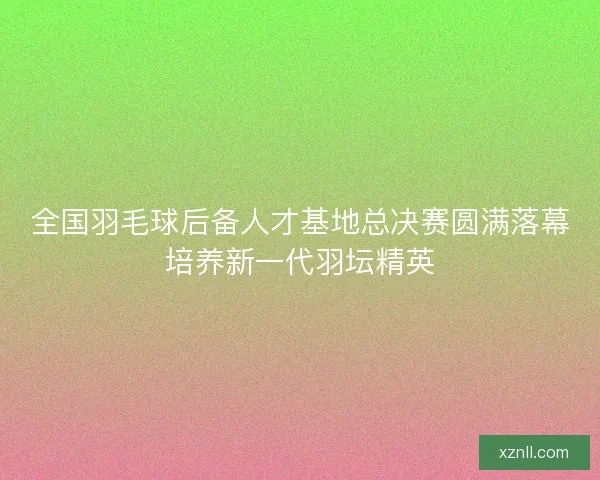 全国羽毛球后备人才基地总决赛圆满落幕培养新一代羽坛精英