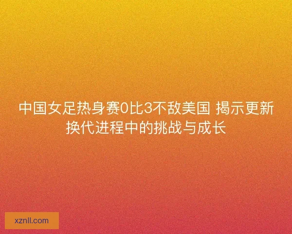 中国女足热身赛0比3不敌美国 揭示更新换代进程中的挑战与成长