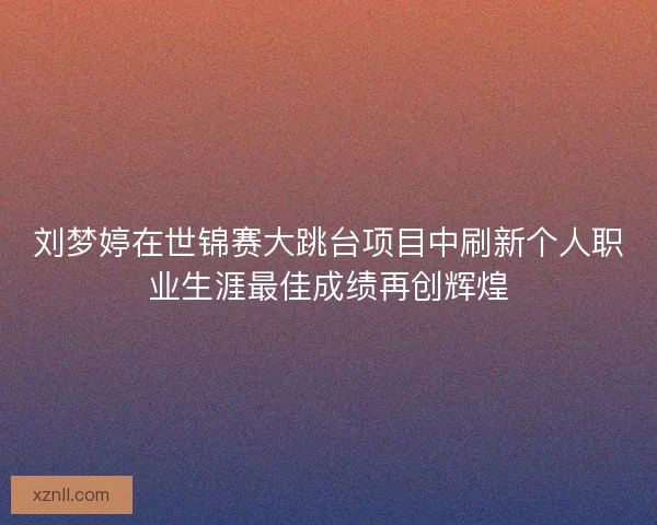 刘梦婷在世锦赛大跳台项目中刷新个人职业生涯最佳成绩再创辉煌
