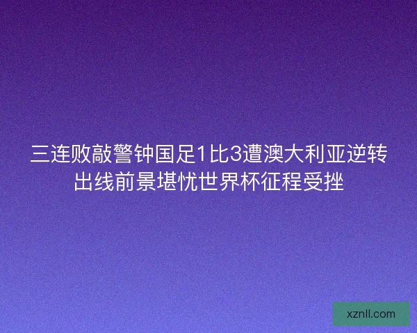 三连败敲警钟国足1比3遭澳大利亚逆转出线前景堪忧世界杯征程受挫
