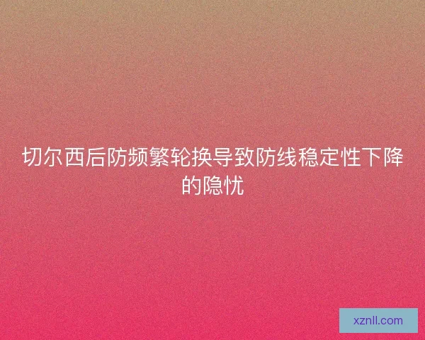 切尔西后防频繁轮换导致防线稳定性下降的隐忧