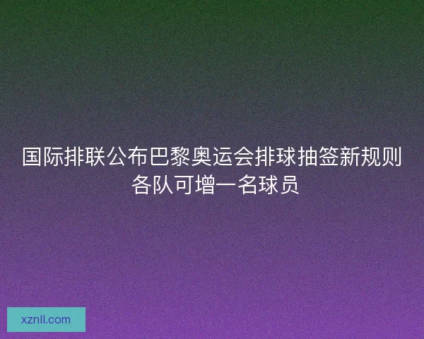 国际排联公布巴黎奥运会排球抽签新规则 各队可增一名球员