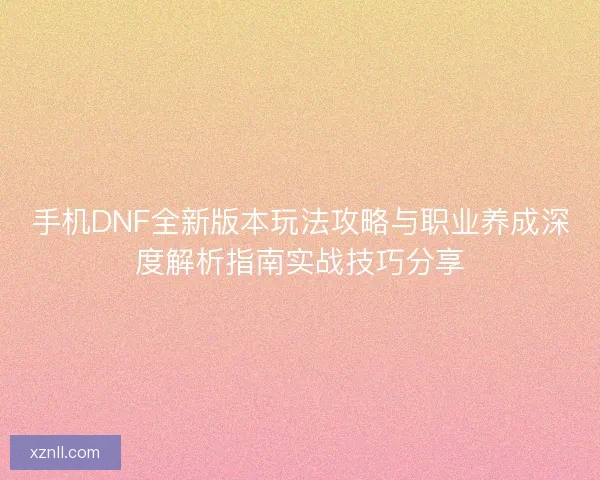 手机DNF全新版本玩法攻略与职业养成深度解析指南实战技巧分享