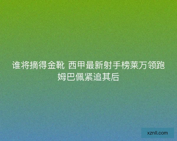 谁将摘得金靴 西甲最新射手榜莱万领跑姆巴佩紧追其后