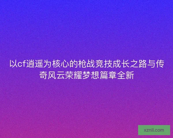 以cf逍遥为核心的枪战竞技成长之路与传奇风云荣耀梦想篇章全新
