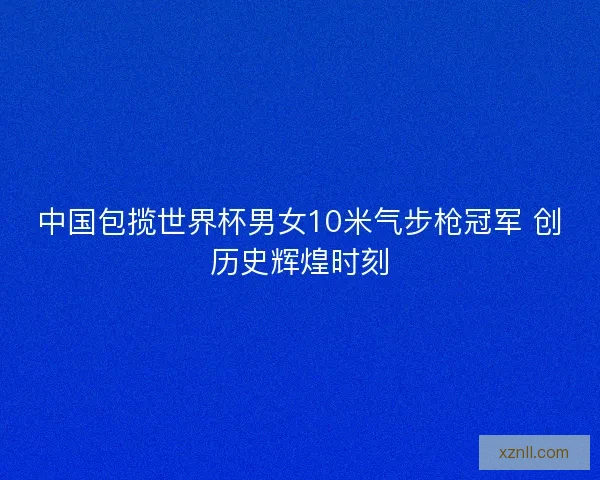 中国包揽世界杯男女10米气步枪冠军 创历史辉煌时刻