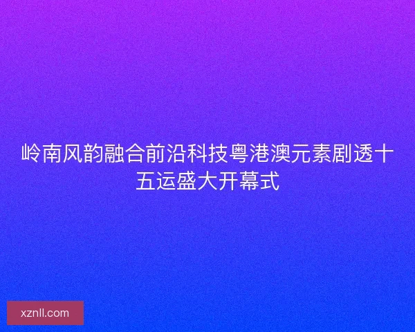 岭南风韵融合前沿科技粤港澳元素剧透十五运盛大开幕式