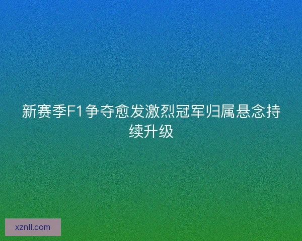 新赛季F1争夺愈发激烈冠军归属悬念持续升级